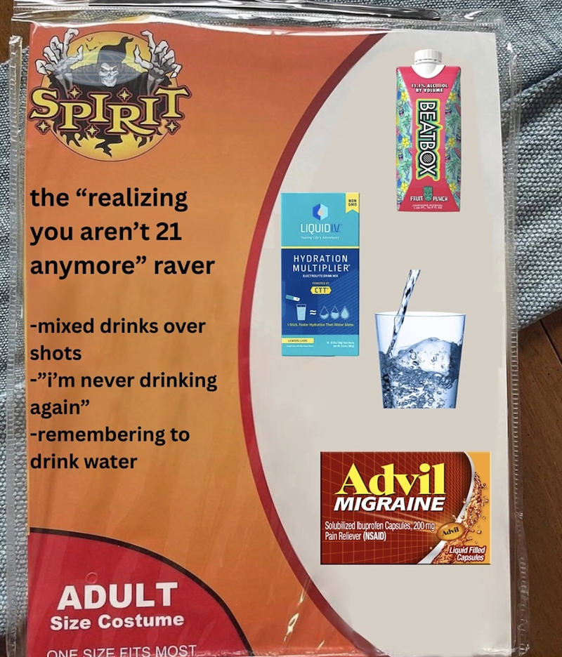 11.1% ALCOHOL BY VOLUME SPIRI the "realizing you aren't 21 anymore" raver -mixed drinks over shots -"i'm never drinking again" -remembering to drink water LIQUIDIV ing dr's Adventur HYDRATION MULTIPLIER ELECTROLYTE D CTT Stick Faster Hydration Than Water Aline ADULT Size Costume ONE SIZE FITS MOST BEATBOX FRUIT PUNCH Advil MIGRAINE Solubilized Ibuprofen Capsules, 200 mg Pain Reliever (NSAID) Advil Liquid Filled Capsules