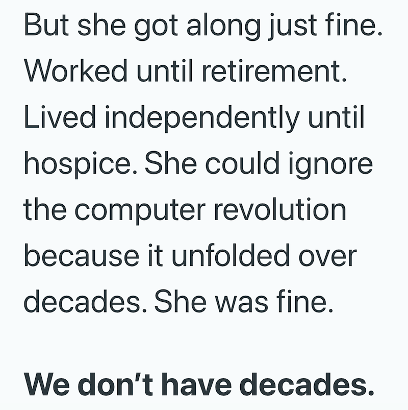 But she got along just fine. Worked until retirement. Lived independently until hospice. She could ignore the computer revolution because it unfolded over decades. She was fine. We don't have decades.