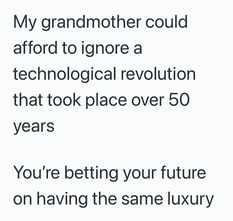 My grandmother could afford to ignore a technological revolution that took place over 50 years You're betting your future. on having the same luxury