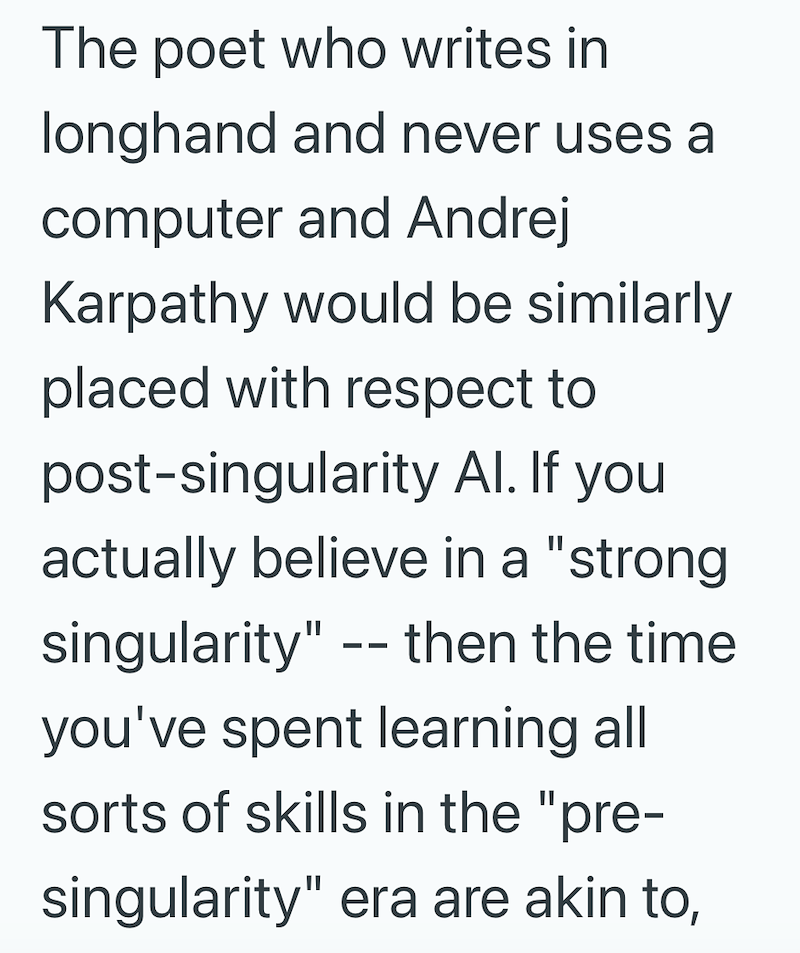 The poet who writes in longhand and never uses a computer and Andrej Karpathy would be similarly placed with respect to post-singularity Al. If you actually believe in a "strong singularity" -- then the time you've spent learning all sorts of skills in the "pre- singularity" era are akin to,