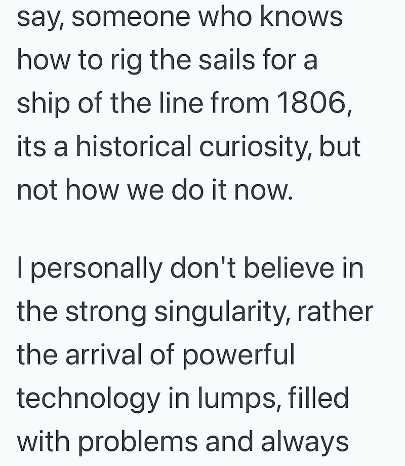 say, someone who knows how to rig the sails for a ship of the line from 1806, its a historical curiosity, but not how we do it now. I personally don't believe in the strong singularity, rather the arrival of powerful technology in lumps, filled with problems and always