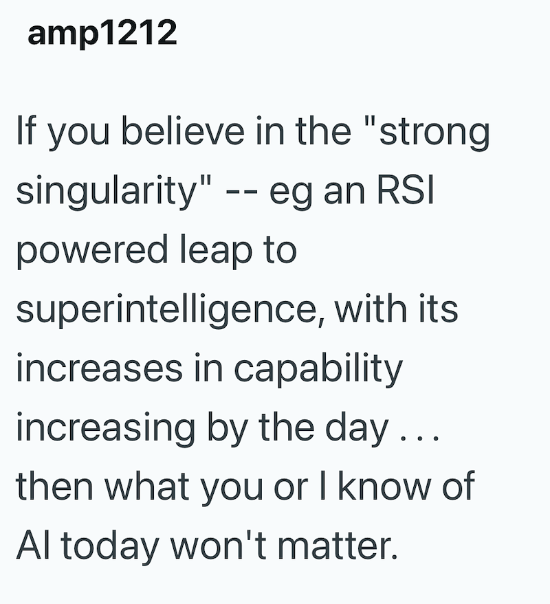 amp1212 If you believe in the "strong singularity" -- eg an RSI powered leap to superintelligence, with its increases in capability increasing by the day... then what you or I know of Al today won't matter.