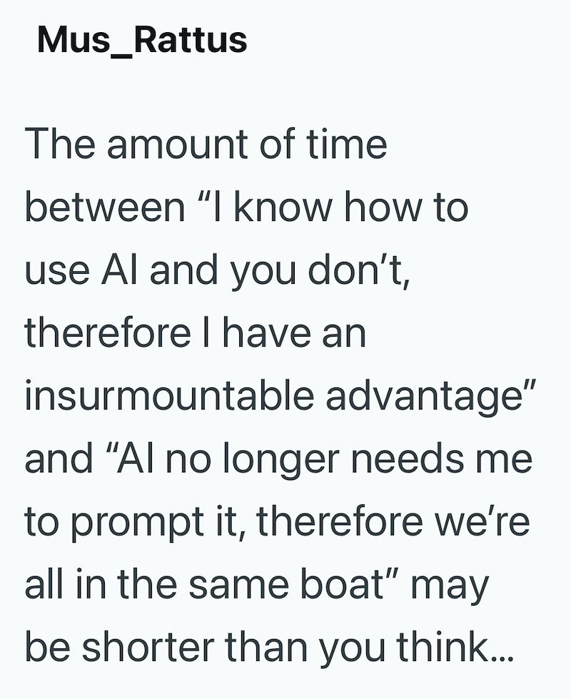 Mus_Rattus The amount of time between "I know how to use Al and you don't, therefore I have an insurmountable advantage" and "Al no longer needs me to prompt it, therefore we're all in the same boat" may be shorter than you think...