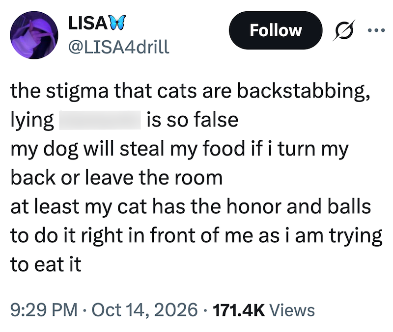 LISAW @LISA4drill Follow 0 the stigma that cats are backstabbing, lying is so false my dog will steal my food if i turn my back or leave the room at least my cat has the honor and balls to do it right in front of me as i am trying to eat it 9:29 PM Oct 14, 2026 171.4K Views