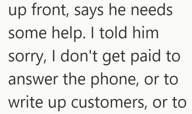up front, says he needs some help. I told him sorry, I don't get paid to answer the phone, or to write up customers, or to