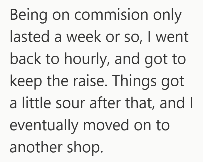 Being on commision only lasted a week or so, I went back to hourly, and got to keep the raise. Things got a little sour after that, and I eventually moved on to another shop.
