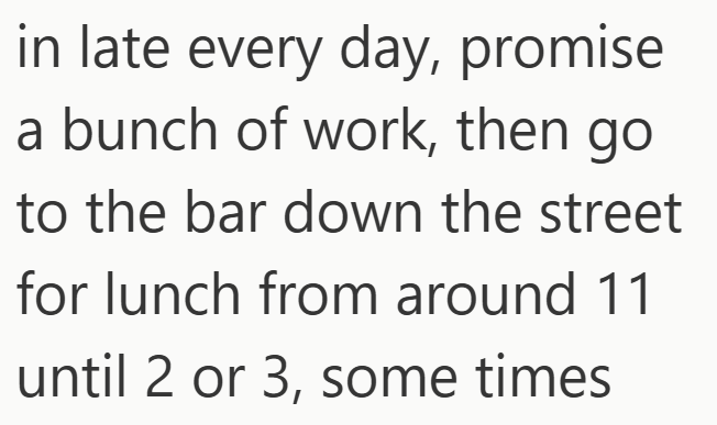 in late every day, promise a bunch of work, then go to the bar down the street for lunch from around 11 until 2 or 3, some times