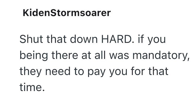 KidenStormsoarer Shut that down HARD. if you being there at all was mandatory, they need to pay you for that time.