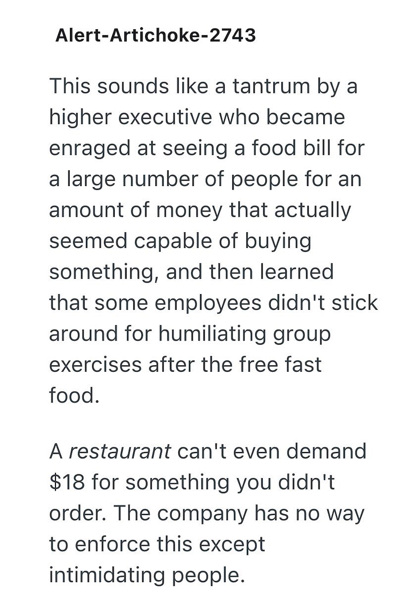Alert-Artichoke-2743 This sounds like a tantrum by a higher executive who became enraged at seeing a food bill for a large number of people for an amount of money that actually seemed capable of buying something, and then learned that some employees didn't stick around for humiliating group exercises after the free fast food. A restaurant can't even demand $18 for something you didn't order. The company has no way to enforce this except intimidating people.