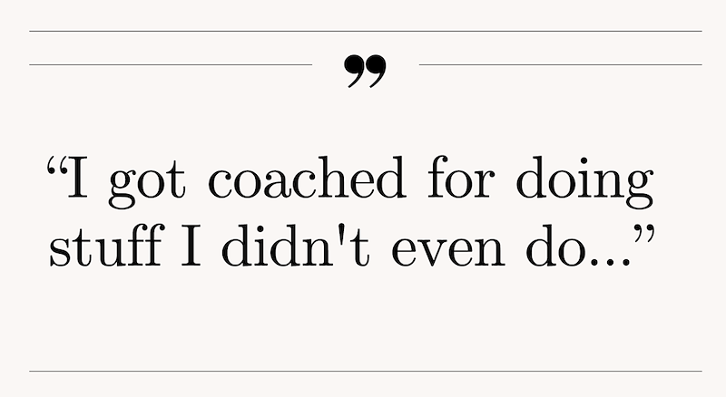 99 "I got coached for doing stuff I didn't even do..."