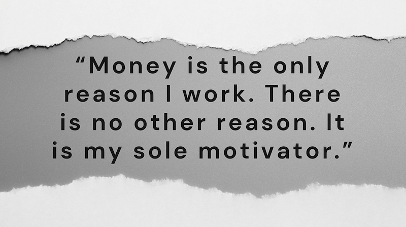 "Money is the only reason I work. There is no other reason. It is my sole motivator."
