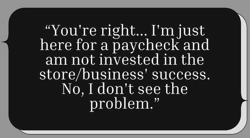"You're right... I'm just here for a paycheck and am not invested in the store/business' success. No, I don't see the problem."