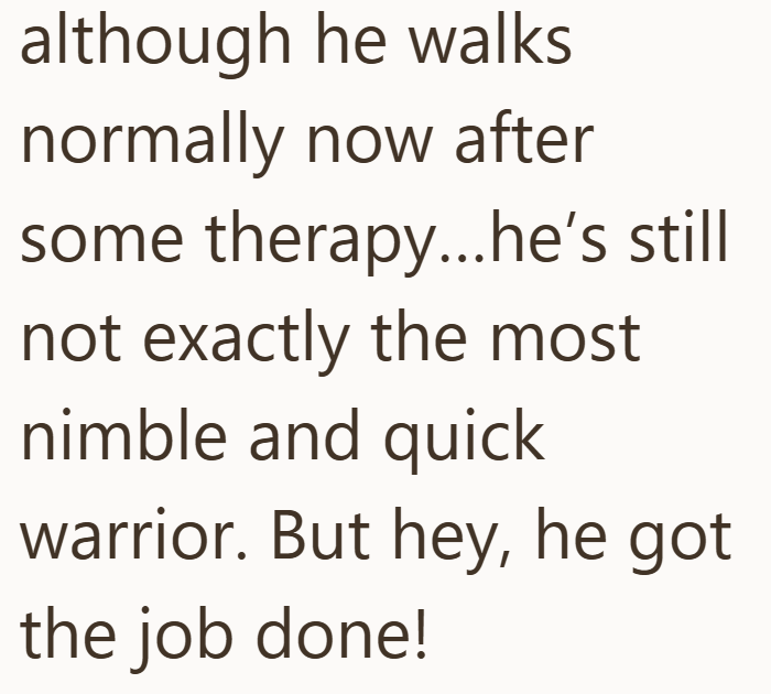 although he walks normally now after some therapy...he's still not exactly the most nimble and quick warrior. But hey, he got the job done!