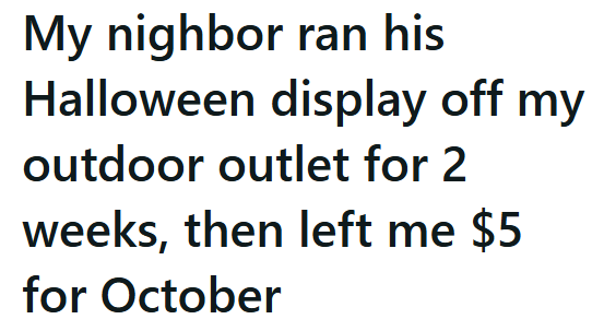 My nighbor ran his Halloween display off my outdoor outlet for 2 weeks, then left me $5 for October