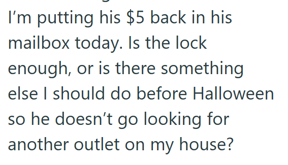 I'm putting his $5 back in his mailbox today. Is the lock enough, or is there something else I should do before Halloween so he doesn't go looking for another outlet on my house?