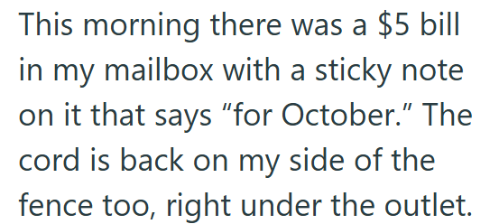This morning there was a $5 bill in my mailbox with a sticky note on it that says "for October." The cord is back on my side of the fence too, right under the outlet.