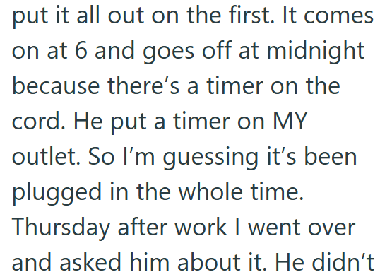 put it all out on the first. It comes on at 6 and goes off at midnight because there's a timer on the cord. He put a timer on MY outlet. So I'm guessing it's been. plugged in the whole time. Thursday after work I went over and asked him about it. He didn't