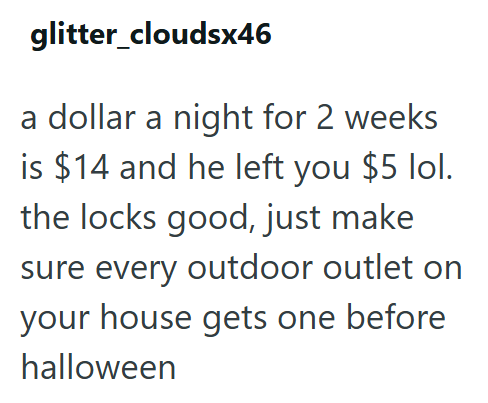 glitter_cloudsx46 a dollar a night for 2 weeks is $14 and he left you $5 lol. the locks good, just make sure every outdoor outlet on your house gets one before halloween