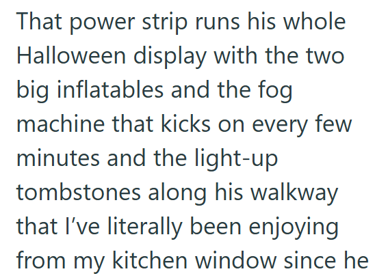That power strip runs his whole Halloween display with the two big inflatables and the fog machine that kicks on every few minutes and the light-up tombstones along his walkway that I've literally been enjoying from my kitchen window since he