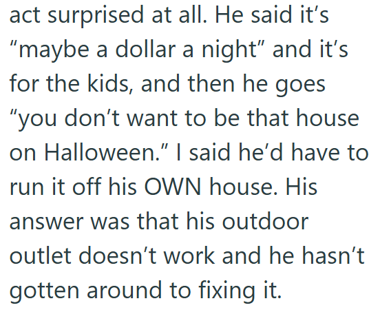 act surprised at all. He said it's "maybe a dollar a night" and it's for the kids, and then he goes "you don't want to be that house on Halloween." I said he'd have to run it off his OWN house. His answer was that his outdoor outlet doesn't work and he hasn't gotten around to fixing it.