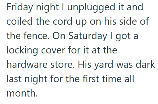 Friday night I unplugged it and coiled the cord up on his side of the fence. On Saturday I got a locking cover for it at the hardware store. His yard was dark last night for the first time all month.