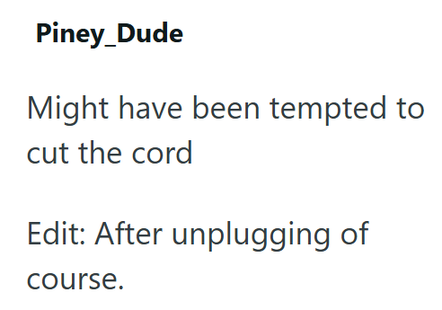 Piney_Dude Might have been tempted to cut the cord Edit: After unplugging of course.