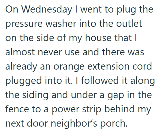 On Wednesday I went to plug the pressure washer into the outlet on the side of my house that I almost never use and there was already an orange extension cord plugged into it. I followed it along the siding and under a gap in the fence to a power strip behind my next door neighbor's porch.