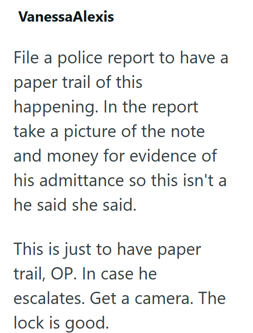 VanessaAlexis File a police report to have a paper trail of this happening. In the report take a picture of the note and money for evidence of his admittance so this isn't a he said she said. This is just to have paper trail, OP. In case he escalates. Get a camera. The lock is good.