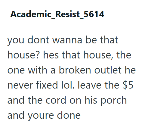 Academic_Resist_5614 you dont wanna be that house? hes that house, the one with a broken outlet he never fixed lol. leave the $5 and the cord on his porch and youre done