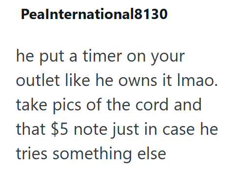 Pealnternational8130 he put a timer on your outlet like he owns it Imao. take pics of the cord and that $5 note just in case he tries something else