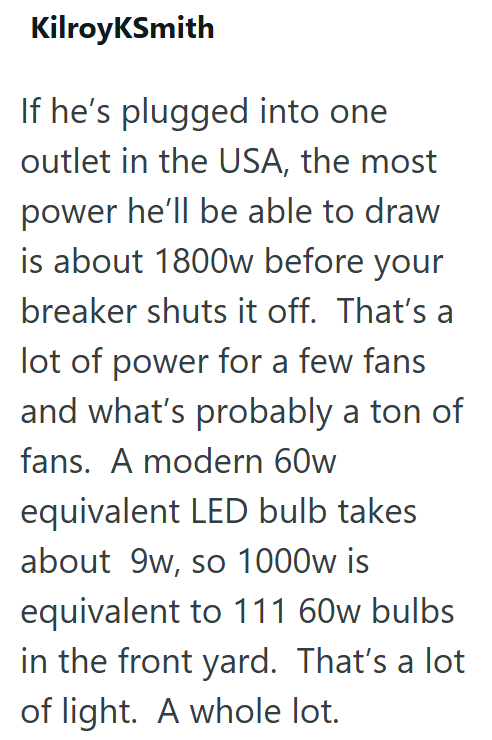 KilroyKSmith If he's plugged into one outlet in the USA, the most power he'll be able to draw is about 1800w before your breaker shuts it off. That's a lot of power for a few fans. and what's probably a ton of fans. A modern 60w equivalent LED bulb takes about 9w, so 1000w is equivalent to 111 60w bulbs in the front yard. That's a lot of light. A whole lot.
