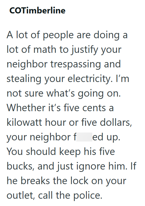 COTimberline A lot of people are doing a lot of math to justify your neighbor trespassing and stealing your electricity. I'm not sure what's going on. Whether it's five cents a kilowatt hour or five dollars, your neighbor f ed up. You should keep his five bucks, and just ignore him. If he breaks the lock on your outlet, call the police.