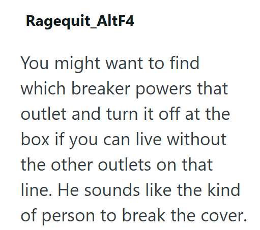 Ragequit_AltF4 You might want to find which breaker powers that outlet and turn it off at the box if you can live without the other outlets on that line. He sounds like the kind of person to break the cover.