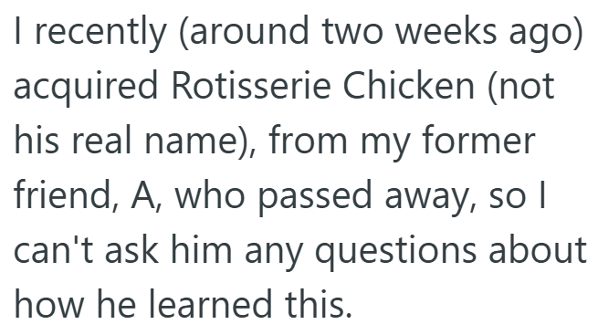 I recently (around two weeks ago) acquired Rotisserie Chicken (not his real name), from my former friend, A, who passed away, so I can't ask him any questions about how he learned this.