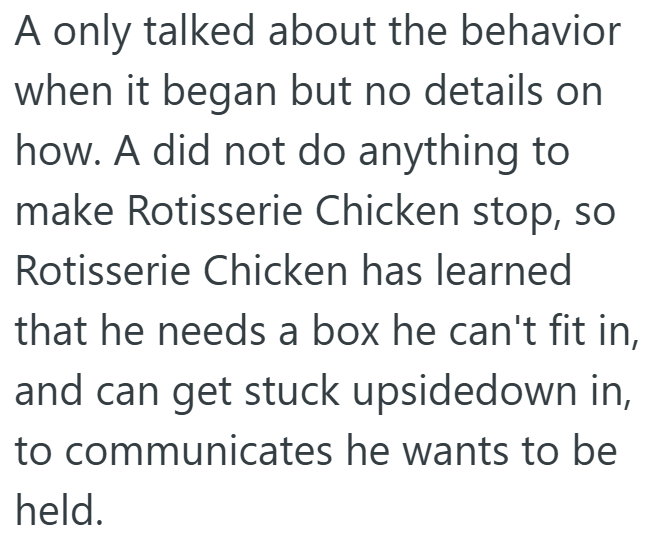 A only talked about the behavior when it began but no details on how. A did not do anything to make Rotisserie Chicken stop, so Rotisserie Chicken has learned that he needs a box he can't fit in, and can get stuck upsidedown in, to communicates he wants to be held.