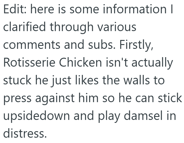 Edit: here is some information I clarified through various comments and subs. Firstly, Rotisserie Chicken isn't actually stuck he just likes the walls to press against him so he can stick upsidedown and play damsel in distress.