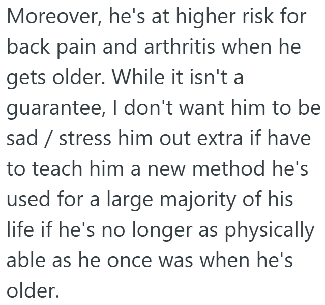 Moreover, he's at higher risk for back pain and arthritis when he gets older. While it isn't a guarantee, I don't want him to be sad / stress him out extra if have to teach him a new method he's used for a large majority of his life if he's no longer as physically able as he once was when he's older.