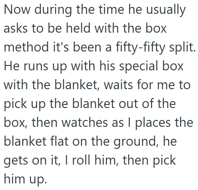 Now during the time he usually asks to be held with the box method it's been a fifty-fifty split. He runs up with his special box with the blanket, waits for me to pick up the blanket out of the box, then watches as I places the blanket flat on the ground, he gets on it, I roll him, then pick him up.