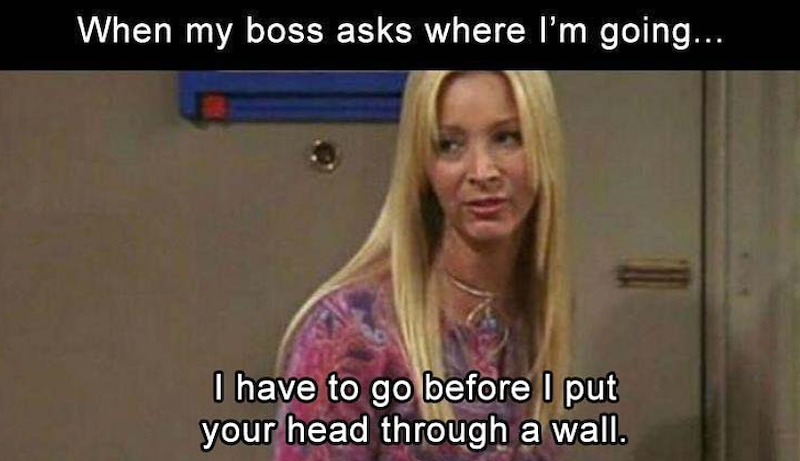When my boss asks where I'm going... I have to go before I put your head through a wall.