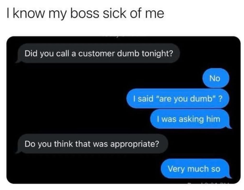 I know my boss sick of me Did you call a customer dumb tonight? No I said "are you dumb"? Do you think that was appropriate? I was asking him Very much so