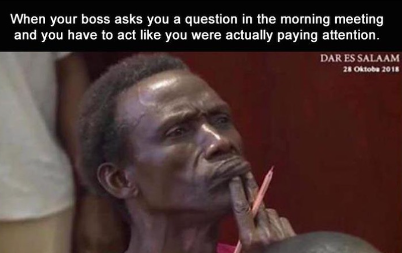 When your boss asks you a question in the morning meeting and you have to act like you were actually paying attention. DAR ES SALAAM 28 Oktoba 2018