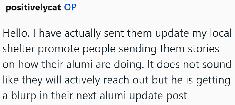 positivelycat OP Hello, I have actually sent them update my local shelter promote people sending them stories on how their alumi are doing. It does not sound like they will actively reach out but he is getting a blurp in their next alumi update post