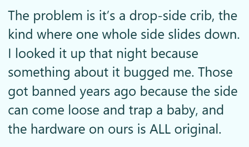 The problem is it's a drop-side crib, the kind where one whole side slides down. I looked it up that night because something about it bugged me. Those got banned years ago because the side can come loose and trap a baby, and the hardware on ours is ALL original.