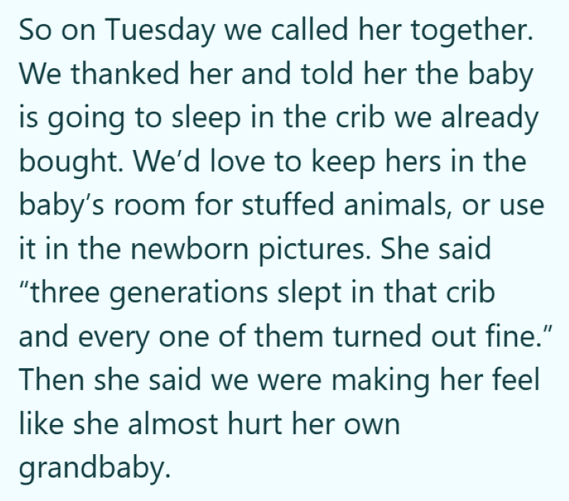 So on Tuesday we called her together. We thanked her and told her the baby is going to sleep in the crib we already bought. We'd love to keep hers in the baby's room for stuffed animals, or use it in the newborn pictures. She said "three generations slept in that crib and every one of them turned out fine." Then she said we were making her feel like she almost hurt her own grandbaby.