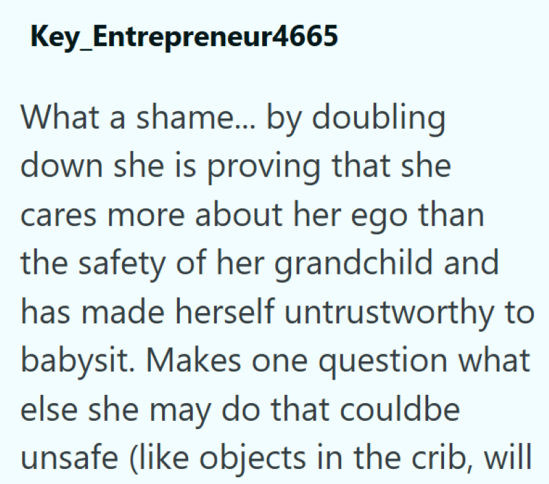 Key_Entrepreneur4665 What a shame... by doubling down she is proving that she cares more about her ego than the safety of her grandchild and has made herself untrustworthy to babysit. Makes one question what else she may do that couldbe unsafe (like objects in the crib, will