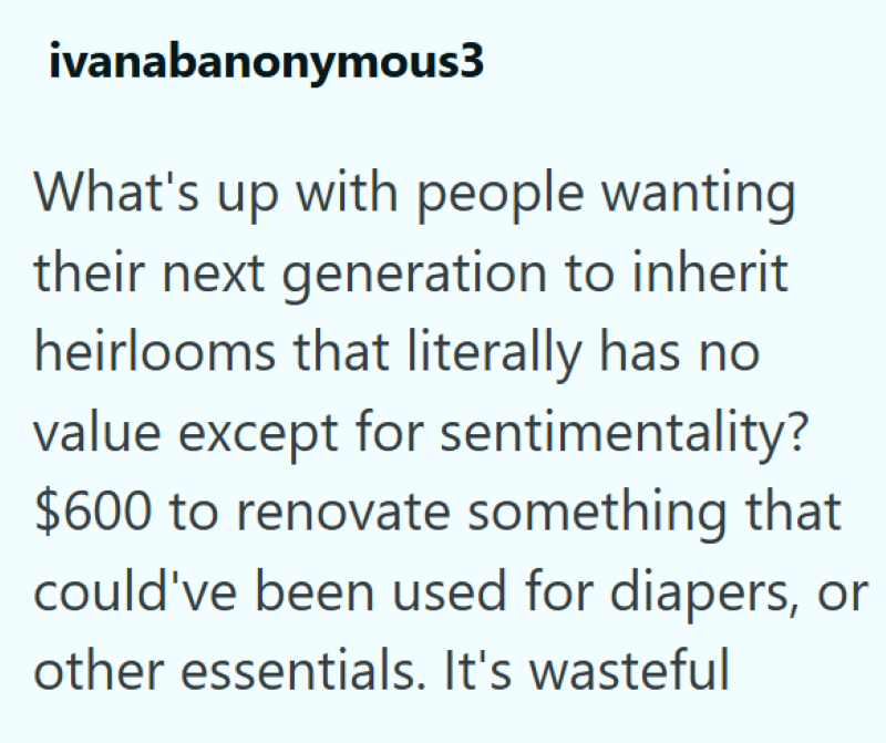 ivanabanonymous3 What's up with people wanting their next generation to inherit heirlooms that literally has no value except for sentimentality? $600 to renovate something that could've been used for diapers, or other essentials. It's wasteful