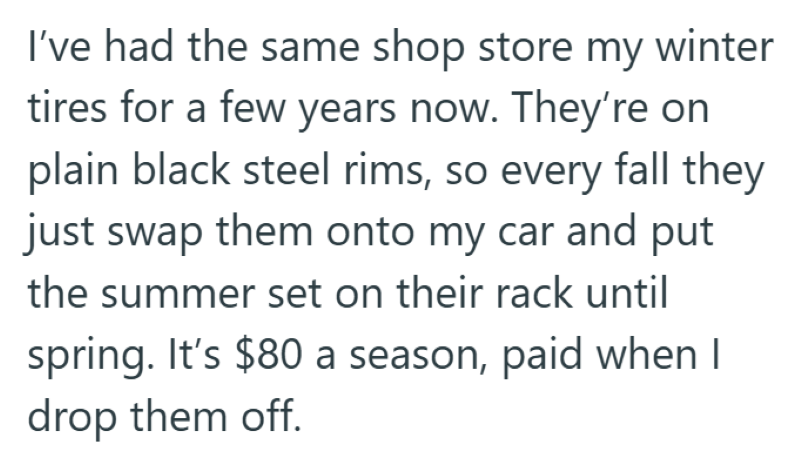 I've had the same shop store my winter tires for a few years now. They're on plain black steel rims, so every fall they just swap them onto my car and put the summer set on their rack until spring. It's $80 a season, paid when I drop them off.