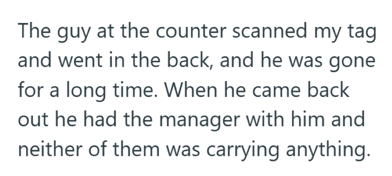 The guy at the counter scanned my tag and went in the back, and he was gone for a long time. When he came back out he had the manager with him and neither of them was carrying anything.