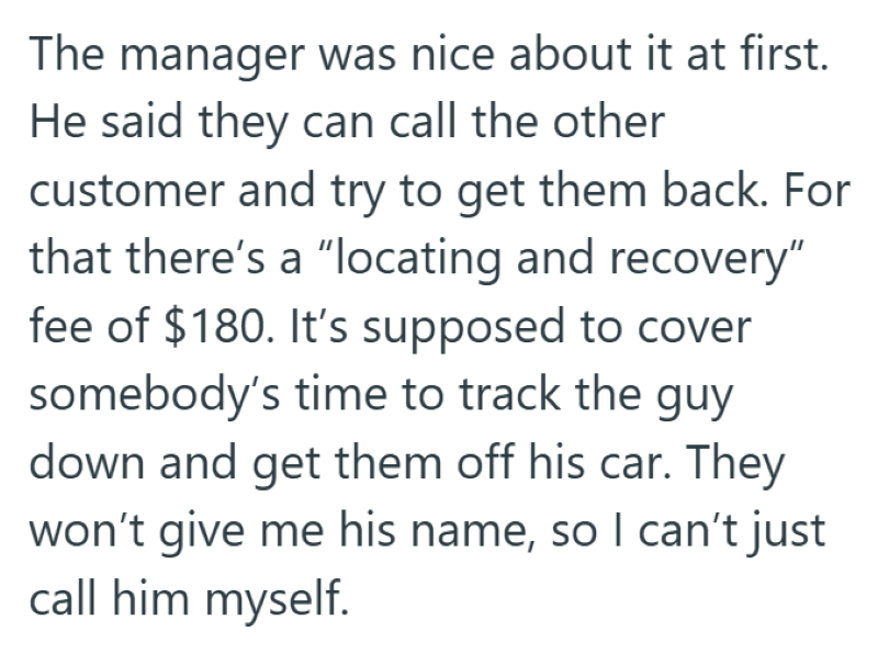 The manager was nice about it at first. He said they can call the other customer and try to get them back. For that there's a "locating and recovery" fee of $180. It's supposed to cover somebody's time to track the guy down and get them off his car. They won't give me his name, so I can't just call him myself.