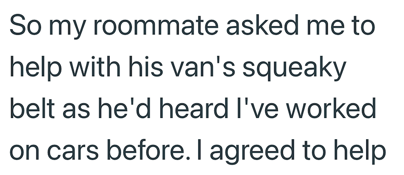 So my roommate asked me to help with his van's squeaky belt as he'd heard I've worked on cars before. I agreed to help